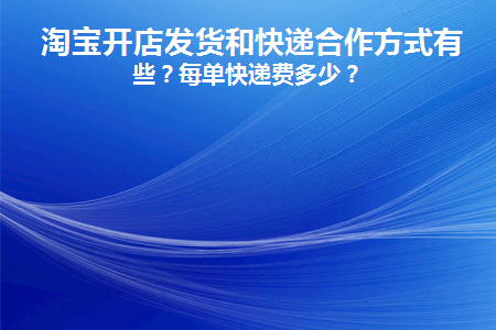 淘宝开店发货和快递合作方式有哪些(淘宝开店一件代发怎么发货)