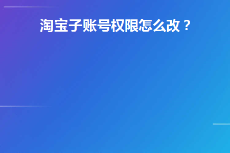 淘宝子账号权限怎么改(淘宝子账号权限设置操作流程)